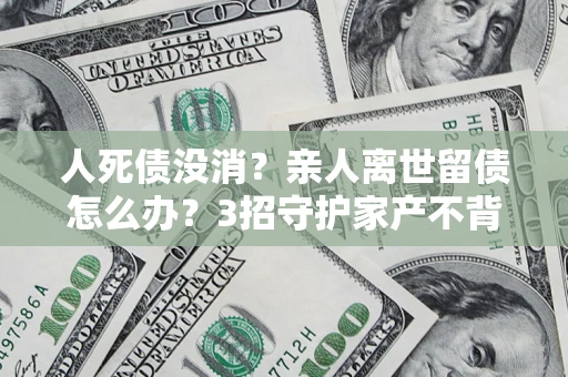 济南人死债没消？亲人离世留债怎么办？3招守护家产不背锅