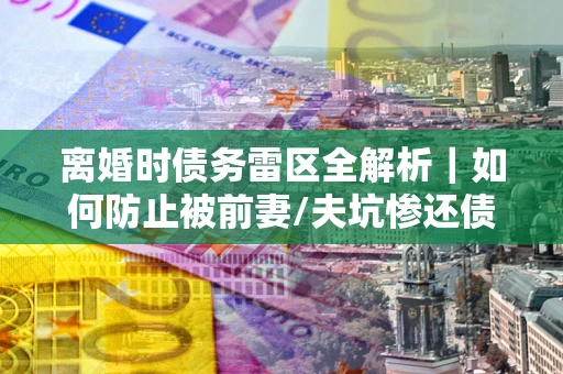 济南离婚时债务雷区全解析｜如何防止被前妻/夫坑惨还债？