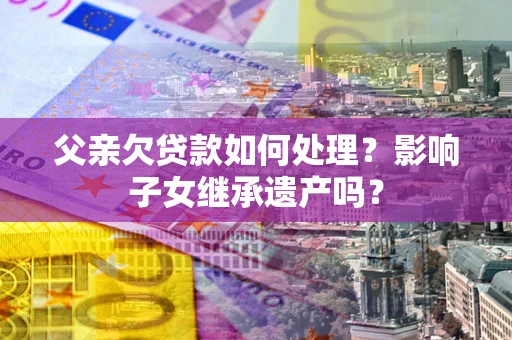 济南父亲欠贷款如何处理?影响子女继承遗产吗? 济南父亲欠贷款如何处理?影响子女继承遗产吗?